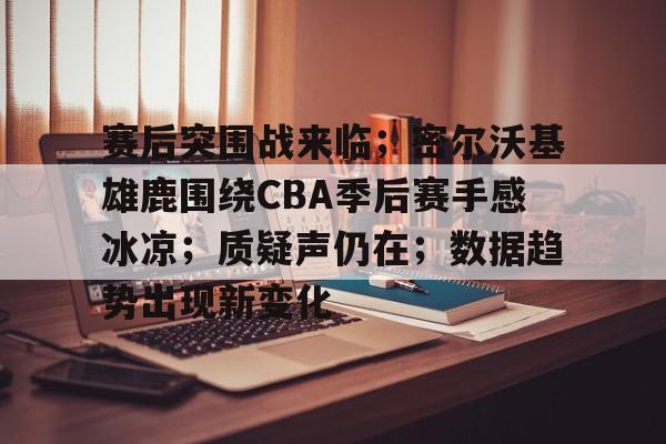 开云下载-赛后突围战来临；密尔沃基雄鹿围绕CBA季后赛手感冰凉；质疑声仍在；数据趋势出现新变化的简单介绍